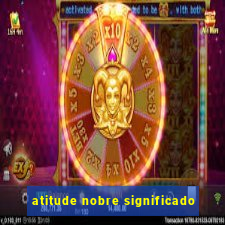 atitude nobre significado